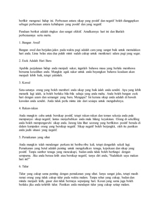 berfikir mengenai hidup ini. Perbezaan antara sikap yang positif dan negatif boleh dianggapkan
sebagai perbezaan antara kehidupan yang positif dan yang negatif.
Panduan berikut adalah ringkas dan sangat efektif. Amalkannya hari ini dan lihatlah
perbezaannya serta merta.
1. Bangun Awal!
Bangun awal dan berjalan-jalan pada waktu pagi adalah cara yang sangat baik untuk memulakan
hari anda. Lima belas atau dua puluh minit sudah cukup untuk menikmati udara pagi yang segar.
2. Esok Adalah Hari Baru
Apabila perjalanan hidup anda menjadi sukar, ingatlah bahawa masa yang berlalu membawa
bersama kesedihan anda. Mungkin agak sukar untuk anda bayangkan bahawa keadaan akan
menjadi lebih baik, tetapi yakinlah.
3. Kawal
Satu-satunya orang yang boleh memberi anda sikap yang baik ialah anda sendiri. Apa yang lebih
menarik lagi ialah, ia boleh berlaku bila-bila sahaja yang anda mahu. Anda boleh bangun esok
hari dengan azam dan semangat yang baru. Mengapa? Ini kerana sikap anda adalah di bawah
kawalan anda sendiri. Anda tidak perlu minta izin dari sesiapa untuk mengubahnya.
4. Rakan-rakan
Anda mungkin cuba untuk bersikap positif, tetapi rakan-rakan dan teman sekerja anda pula
mempunyai sikap negatif, lantas menyebabkan anda mula hilang keyakinan. Orang di sekeliling
anda boleh mempengaruhi sikap anda. Jarang kita lihat seorang yang berfikiran positif berada di
dalam kumpulan orang yang bersikap negatif. Sikap negatif boleh berjangkit, oleh itu pastikan
anda jauhi situasi yang negatif.
5. Pemakanan yang sihat
Anda mungkin telah mendengar perkara ini beribu-ribu kali, tetapi dengarlah sekali lagi.
Pemakanan yang betul adalah penting untuk mengekalkan tenaga, kepekaan dan sikap yang
positif. Tanpa sumber tenaga yang mencukupi, badan anda tidak boleh berfungsi dengan
sempurna. Jika anda berasa letih atau bersikap negatif, tanya diri anda, “Sudahkah saya makan
hari ini?”
6. Tidur
Tidur yang cukup sama penting dengan pemakanan yang sihat. Ianya sangat jelas, tetapi masih
ramai orang yang tidak cukup tidur pada waktu malam. Tanpa rehat yang cukup, badan dan
minda menjadi letih, gusar dan tidak bermaya sepanjang hari. Kesan yang sama juga boleh
berlaku jika anda terlebih tidur. Pastikan anda mendapat tidur yang cukup setiap malam.
 