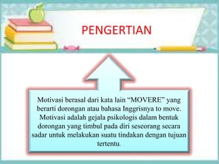 PENGERTIAN
Motivasi berasal dari kata lain “MOVERE” yang
berarti dorongan atau bahasa Inggrisnya to move.
Motivasi adalah gejala psikologis dalam bentuk
dorongan yang timbul pada diri seseorang secara
sadar untuk melakukan suatu tindakan dengan tujuan
tertentu.
 