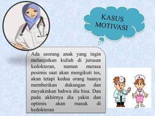 Ada seorang anak yang ingin
melanjutkan kuliah di jurusan
kedokteran, namun merasa
pesimis saat akan mengikuti tes,
akan tetapi kedua orang tuanya
memberikan dukungan dan
meyakinkan bahwa dia bisa. Dan
pada akhirnya dia yakin dan
optimis akan masuk di
kedokteran
 