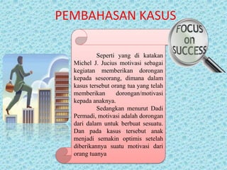 PEMBAHASAN KASUS
Seperti yang di katakan
Michel J. Jucius motivasi sebagai
kegiatan memberikan dorongan
kepada seseorang, dimana dalam
kasus tersebut orang tua yang telah
memberikan dorongan/motivasi
kepada anaknya.
Sedangkan menurut Dadi
Permadi, motivasi adalah dorongan
dari dalam untuk berbuat sesuatu.
Dan pada kasus tersebut anak
menjadi semakin optimis setelah
diberikannya suatu motivasi dari
orang tuanya
 