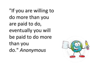 "If you are willing to
do more than you
are paid to do,
eventually you will
be paid to do more
than you
do." Anonymous
 