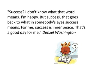 "Success? I don't know what that word
means. I'm happy. But success, that goes
back to what in somebody's eyes success
means. For me, success is inner peace. That's
a good day for me." Denzel Washington
 