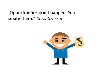 "Opportunities don't happen. You
create them." Chris Grosser
 