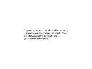 "Happiness is a butterfly, which when pursued,
is always beyond your grasp, but which, if you
will sit down quietly, may alight upon
you." Nathaniel Hawthorne
 