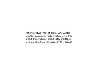 "There are two types of people who will tell
you that you cannot make a difference in this
world: those who are afraid to try and those
who are afraid you will succeed." Ray Goforth
 