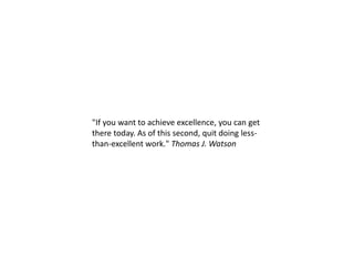 "If you want to achieve excellence, you can get
there today. As of this second, quit doing less-
than-excellent work." Thomas J. Watson
 