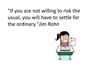 "If you are not willing to risk the
usual, you will have to settle for
the ordinary."Jim Rohn
 