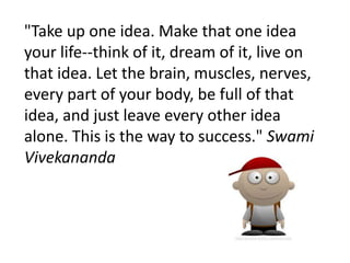 "Take up one idea. Make that one idea
your life--think of it, dream of it, live on
that idea. Let the brain, muscles, nerves,
every part of your body, be full of that
idea, and just leave every other idea
alone. This is the way to success." Swami
Vivekananda
 