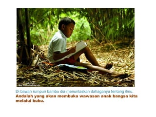 Di bawah rumpun bambu dia menuntaskan dahaganya tentang ilmu.
Andalah yang akan membuka wawasan anak bangsa kita
melalui buku.
 