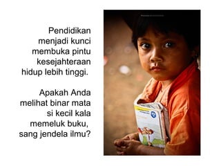 Pendidikan
menjadi kunci
membuka pintu
kesejahteraan
hidup lebih tinggi.
Apakah Anda
melihat binar mata
si kecil kala
memeluk buku,
sang jendela ilmu?
 