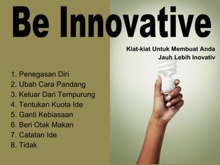 1. Penegasan Diri
2. Ubah Cara Pandang
3. Keluar Dari Tempurung
4. Tentukan Kuota Ide
5. Ganti Kebiasaan
6. Beri Otak Makan
7. Catatan Ide
8. Tidak
Kiat-kiat Untuk Membuat Anda
Jauh Lebih Inovativ
 