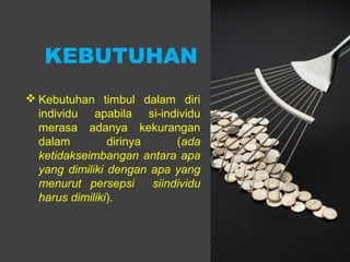 KEBUTUHAN
 Kebutuhan timbul dalam diri
individu apabila si-individu
merasa adanya kekurangan
dalam dirinya (ada
ketidakseimbangan antara apa
yang dimiliki dengan apa yang
menurut persepsi siindividu
harus dimiliki).
 