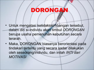 DORONGAN
• Untuk mengatasi ketidakseimbangan tersebut,
dalam diri si-individu akan timbul DORONGAN
berupa usaha pemenuhan kebutuhan secara
terarah.
• Maka, DORONGAN biasanya berorientasi pada
tindakan tertentu yang secara sadar dilakukan
oleh seseorang/individu, dan inilah INTI dari
MOTIVASI
 