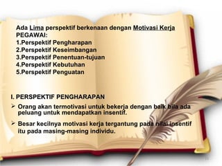 Ada Lima perspektif berkenaan dengan Motivasi Kerja
PEGAWAI:
1.Perspektif Pengharapan
2.Perspektif Keseimbangan
3.Perspektif Penentuan-tujuan
4.Perspektif Kebutuhan
5.Perspektif Penguatan
I.I. PERSPEKTIFPERSPEKTIF PENGHARAPANPENGHARAPAN
 Orang akan termotivasi untuk bekerja dengan baik bila ada
peluang untuk mendapatkan insentif.
 Besar kecilnya motivasi kerja tergantung pada nilai insentif
itu pada masing-masing individu.
15
 
