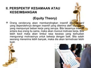 II. PERSPEKTIF KESAMAAN ATAU
KESEIMBANGAN
(Equity Theory)
 Orang cenderung akan membandingkan insentif atau reward
yang deperolehnya dengan insentif yang diterima oleh orang lain
yang mempunyai beban kerja yang serupa. Bila besarnya insentif
antara dua orang itu sama, maka akan muncul motivasi kerja. Bila
lebih kecil maka akan timbul rasa kecewa yang kemudian
mengurangi motivasinya untuk bekerja dengan baik. Bila salah
seorang menerima lebih banyak, maka dia akan termotivasi lebih
kuat.
 