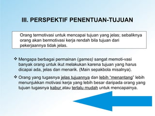 III. PERSPEKTIF PENENTUAN-TUJUAN
Orang termotivasi untuk mencapai tujuan yang jelas; sebaliknya
orang akan bermotivasi kerja rendah bila tujuan dari
pekerjaannya tidak jelas.
 Mengapa berbagai permainan (games) sangat memoti-vasi
banyak orang untuk ikut melakukan karena tujuan yang harus
dicapai ada, jelas dan menarik. (Main sepakbola misalnya).
 Orang yang tugasnya jelas tujuannya dan lebih “menantang” lebih
menunjukkan motivasi kerja yang lebih besar daripada orang yang
tujuan tugasnya kabur atau terlalu mudah untuk mencapainya.
 