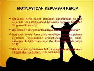 MOTIVASI DAN KEPUASAN KERJA
 Kepuasan Kerja adalah perasaan senang/puas ka-rena
pekerjaan yang dilakukannya.Kepuasan kerja ini berkaitan
dengan motivasi kerja.
 Bagaimana hubungan antara kepuasan kerja dan kinerja ?
 Perbaikan kondisi kerja yang menaikkan peluasan pekerja
cenderung meningkatkan produktivitas (kinerja). Tetapi
hubungan itu tidak begitu kuat. (korelasinya rata-rata hanya
0,14)
 Beberapa ahli berpendapat bahwa kinerja (yang tinggi) akan
menghasilkan kepuasan, tidak sebaliknya.
 