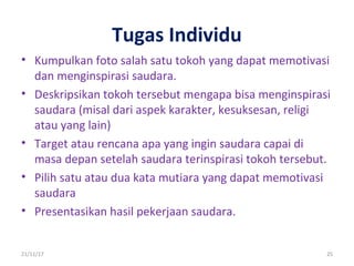 Tugas Individu
• Kumpulkan foto salah satu tokoh yang dapat memotivasi
dan menginspirasi saudara.
• Deskripsikan tokoh tersebut mengapa bisa menginspirasi
saudara (misal dari aspek karakter, kesuksesan, religi
atau yang lain)
• Target atau rencana apa yang ingin saudara capai di
masa depan setelah saudara terinspirasi tokoh tersebut.
• Pilih satu atau dua kata mutiara yang dapat memotivasi
saudara
• Presentasikan hasil pekerjaan saudara.
21/11/17 25
 