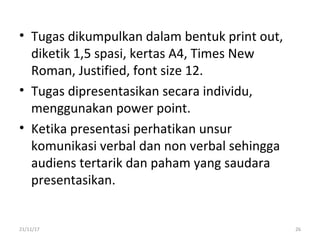 • Tugas dikumpulkan dalam bentuk print out,
diketik 1,5 spasi, kertas A4, Times New
Roman, Justified, font size 12.
• Tugas dipresentasikan secara individu,
menggunakan power point.
• Ketika presentasi perhatikan unsur
komunikasi verbal dan non verbal sehingga
audiens tertarik dan paham yang saudara
presentasikan.
21/11/17 26
 