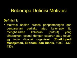 Beberapa Definisi Motivasi
Definisi 1:
• Motivasi adalah proses pengembangan dan
pengarahan perilaku atau kelompok itu
menghasilkan keluaran (output) yang
diharapkan, sesuai dengan sasaran atau tujuan
yg ingin dicapai organisasi (Ensiklopedi
Manajemen, Ekonomi dan Bisnis, 1993 : 432-
433).
 