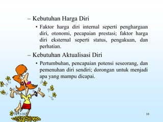 – Kebutuhan Harga Diri
• Faktor harga diri internal seperti penghargaan
diri, otonomi, pecapaian prestasi; faktor harga
diri eksternal seperti status, pengakuan, dan
perhatian.
– Kebutuhan Aktualisasi Diri
• Pertumbuhan, pencapaian potensi seseorang, dan
pemenuhan diri sendiri; dorongan untuk menjadi
apa yang mampu dicapai.
10/13/2023 10
 