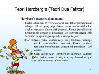 – Herzberg’s membedakan antara:
• Faktor iklim baik (hygiene factors) atau faktor pemeliharaan
sebagai faktor yang diperlukan untuk mempertahankan
tingkat kepuasan dalam diri pegawai. Faktor pemeliharaan
berhubungan dengan isi pekerjaan (job content) karena lebih
berkaitan dengan lingkungan di sekitar pekerjaan.
Faktor motivasi yakni kondisi kerja yang terutama berfungsi
untuk menimbulkan motivasi. Faktor motivasi
terutama berhubungan dengan isi pekerjaan (job
content).
• Oleh karena teori Herzberg ini membagi kedalam
dua faktor, maka teorinya sering dikenal dengan
two-factor model of motivation
Teori Herzberg’s (Teori Dua Faktor)
10/13/2023 14
 