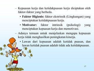 – Kepuasan kerja dan ketidakpuasan kerja diciptakan oleh
faktor-faktor yang berbeda.
• Faktor Higienis: faktor ekstrinsik (Lingkungan) yang
menciptakan ketidakpuasan kerja.
• Motivator: faktor intrinsik (psikologi) yang
menciptakan kepuasan kerja dan memotivasi.
– Adanya temuan untuk menjelaskan mengapa kepuasan
kerja tidak menghasilkan peningkatan kinerja.
• Lawan dari kepuasan adalah ketidak puasan, dan
lawan ketidak puasan adalah tidak ada ketidakpuasan.
10/13/2023 17
 