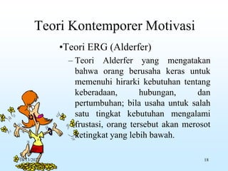 Teori Kontemporer Motivasi
•Teori ERG (Alderfer)
– Teori Alderfer yang mengatakan
bahwa orang berusaha keras untuk
memenuhi hirarki kebutuhan tentang
keberadaan, hubungan, dan
pertumbuhan; bila usaha untuk salah
satu tingkat kebutuhan mengalami
frustasi, orang tersebut akan merosot
ketingkat yang lebih bawah.
10/13/2023 18
 