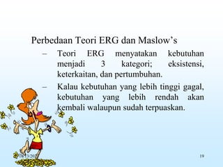 Perbedaan Teori ERG dan Maslow’s
– Teori ERG menyatakan kebutuhan
menjadi 3 kategori; eksistensi,
keterkaitan, dan pertumbuhan.
– Kalau kebutuhan yang lebih tinggi gagal,
kebutuhan yang lebih rendah akan
kembali walaupun sudah terpuaskan.
10/13/2023 19
 