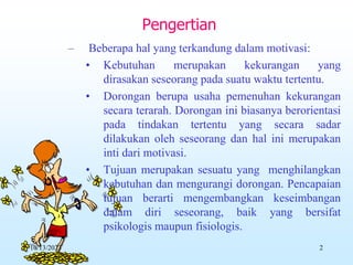 – Beberapa hal yang terkandung dalam motivasi:
• Kebutuhan merupakan kekurangan yang
dirasakan seseorang pada suatu waktu tertentu.
• Dorongan berupa usaha pemenuhan kekurangan
secara terarah. Dorongan ini biasanya berorientasi
pada tindakan tertentu yang secara sadar
dilakukan oleh seseorang dan hal ini merupakan
inti dari motivasi.
• Tujuan merupakan sesuatu yang menghilangkan
kebutuhan dan mengurangi dorongan. Pencapaian
tujuan berarti mengembangkan keseimbangan
dalam diri seseorang, baik yang bersifat
psikologis maupun fisiologis.
Pengertian
10/13/2023 2
 