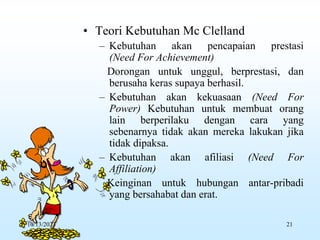 • Teori Kebutuhan Mc Clelland
– Kebutuhan akan pencapaian prestasi
(Need For Achievement)
Dorongan untuk unggul, berprestasi, dan
berusaha keras supaya berhasil.
– Kebutuhan akan kekuasaan (Need For
Power) Kebutuhan untuk membuat orang
lain berperilaku dengan cara yang
sebenarnya tidak akan mereka lakukan jika
tidak dipaksa.
– Kebutuhan akan afiliasi (Need For
Affiliation)
Keinginan untuk hubungan antar-pribadi
yang bersahabat dan erat.
10/13/2023 21
 