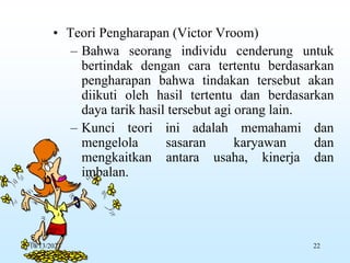 • Teori Pengharapan (Victor Vroom)
– Bahwa seorang individu cenderung untuk
bertindak dengan cara tertentu berdasarkan
pengharapan bahwa tindakan tersebut akan
diikuti oleh hasil tertentu dan berdasarkan
daya tarik hasil tersebut agi orang lain.
– Kunci teori ini adalah memahami dan
mengelola sasaran karyawan dan
mengkaitkan antara usaha, kinerja dan
imbalan.
10/13/2023 22
 
