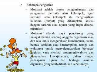 • Beberapa Pengertian
– Motivasi adalah proses pengembangan dan
pengarahan perilaku atau kelompok, agar
individu atau kelompok itu menghasilkan
keluaran (output) yang diharapkan, sesuai
dengan sasaran atau tujuan yang ingin dicapai
organisasi.
– Motivasi adalah daya pendorong yang
mengakibatkan seorang anggota organisasi mau
dan rela untuk mengerahkan kemampuan, dalam
bentuk keahlian atau keterampilan, tenaga dan
waktunya untuk menyelenggarakan berbagai
kegiatan yang menjadi tanggungjawabnya dan
menunaikan kewajibannya, dalam rangka
pencapaian tujuan dan berbagai sasaran
organisasi yang telah ditentukan sebelumnya.
10/13/2023 3
 