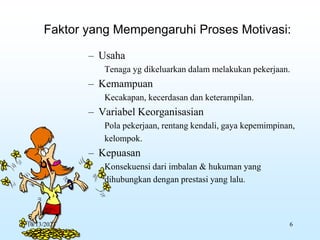 – Usaha
Tenaga yg dikeluarkan dalam melakukan pekerjaan.
– Kemampuan
Kecakapan, kecerdasan dan keterampilan.
– Variabel Keorganisasian
Pola pekerjaan, rentang kendali, gaya kepemimpinan,
kelompok.
– Kepuasan
Konsekuensi dari imbalan & hukuman yang
dihubungkan dengan prestasi yang lalu.
Faktor yang Mempengaruhi Proses Motivasi:
10/13/2023 6
 