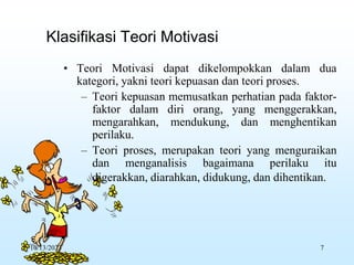 • Teori Motivasi dapat dikelompokkan dalam dua
kategori, yakni teori kepuasan dan teori proses.
– Teori kepuasan memusatkan perhatian pada faktor-
faktor dalam diri orang, yang menggerakkan,
mengarahkan, mendukung, dan menghentikan
perilaku.
– Teori proses, merupakan teori yang menguraikan
dan menganalisis bagaimana perilaku itu
digerakkan, diarahkan, didukung, dan dihentikan.
Klasifikasi Teori Motivasi
10/13/2023 7
 