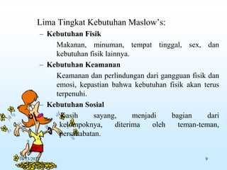 Lima Tingkat Kebutuhan Maslow’s:
– Kebutuhan Fisik
Makanan, minuman, tempat tinggal, sex, dan
kebutuhan fisik lainnya.
– Kebutuhan Keamanan
Keamanan dan perlindungan dari gangguan fisik dan
emosi, kepastian bahwa kebutuhan fisik akan terus
terpenuhi.
– Kebutuhan Sosial
Kasih sayang, menjadi bagian dari
kelompoknya, diterima oleh teman-teman,
persahabatan.
10/13/2023 9
 