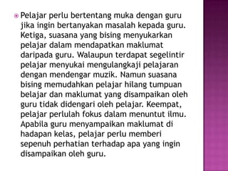  Pelajarperlu bertentang muka dengan guru
 jika ingin bertanyakan masalah kepada guru.
 Ketiga, suasana yang bising menyukarkan
 pelajar dalam mendapatkan maklumat
 daripada guru. Walaupun terdapat segelintir
 pelajar menyukai mengulangkaji pelajaran
 dengan mendengar muzik. Namun suasana
 bising memudahkan pelajar hilang tumpuan
 belajar dan maklumat yang disampaikan oleh
 guru tidak didengari oleh pelajar. Keempat,
 pelajar perlulah fokus dalam menuntut ilmu.
 Apabila guru menyampaikan maklumat di
 hadapan kelas, pelajar perlu memberi
 sepenuh perhatian terhadap apa yang ingin
 disampaikan oleh guru.
 