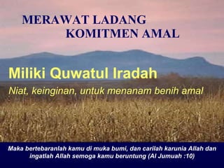 MERAWAT LADANG  KOMITMEN AMAL Miliki Quw a tul  I radah Niat, keinginan, untuk menanam benih amal Maka bertebaranlah kamu di muka bumi, dan carilah karunia Allah dan ingatlah Allah semoga kamu beruntung (Al Jumuah :10) 