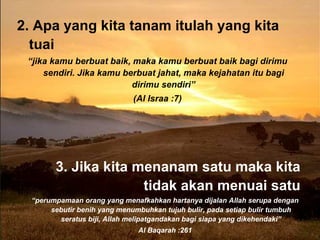 2.  Apa yang kita tanam itulah yang kita tuai “ jika kamu berbu a t baik, maka kamu berbu a t baik bagi dirimu sendiri. Jika kamu berbuat jahat, maka kejahatan itu bagi dirimu sendiri” (Al Israa :7) 3. J ika kita menanam satu maka kita tidak akan menuai satu “ perumpamaan orang yang menafkahkan hartanya dijalan Allah serupa dengan sebutir benih yang menumbuhkan tujuh bulir, pada setiap bulir tumbuh seratus biji, Allah melipatgandakan bagi siapa yang dikehendaki” Al Baqarah :261 