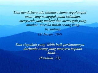 Dan hendaknya ada diantar a  kamu segolongan umat yang mengajak pada kebaikan, menyuruh yang makruf dan mencegah yang munkar, mereka itulah orang yang beruntung (Al Imran :104) Dan siapakah yang  lebih baik perkataannya daripada orang y an g menyeru kepada Allah.... (Fushilat :33) 