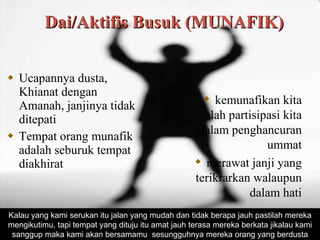 Dai/Aktifis Busuk (MUNAFIK) Ucapannya dusta, Khianat dengan Amanah, janjinya tidak ditepati Tempat orang munafik adalah seburuk tempat diakhirat kemunafikan kita adalah p a rtisipasi kita dalam penghancuran ummat merawat janji yang terikrarkan walaupun dalam hati Kalau yang kami serukan itu jalan yang mudah dan tidak berap a  jauh pastilah mereka mengikutimu, tapi tempat yang dituju itu amat jauh terasa mereka berkata jikalau kami sanggup maka kami akan bersamamu  sesungguhnya mereka orang yang berdusta 