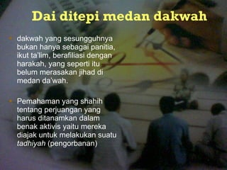 Dai ditepi medan dakwah dakwah yang sesungguhnya bukan hanya sebag a i panitia, ikut ta ’ lim, berafiliasi dengan harakah, yang seperti itu belum merasakan jihad di medan da’wah.  Pem a haman yang shahih tentang perjuangan yang harus ditana m kan dalam benak aktivis yaitu mereka diajak untuk melakukan suatu  tadhiyah  (pengorbanan) 