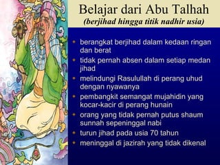 berangkat berjihad dalam kedaan ringan dan berat tidak pernah absen dalam setiap medan jihad melindungi Rasulullah di perang uhud dengan nyawanya pembangkit semangat mujahidin yang kocar-kacir di perang hunain orang yang tidak pernah putus shaum sunnah sepeninggal nabi turun jihad pada usia 70 tahun meninggal di jazirah yang tidak dikenal  Belajar dari Abu Talhah (berjihad hingga titik nadhir usia) 