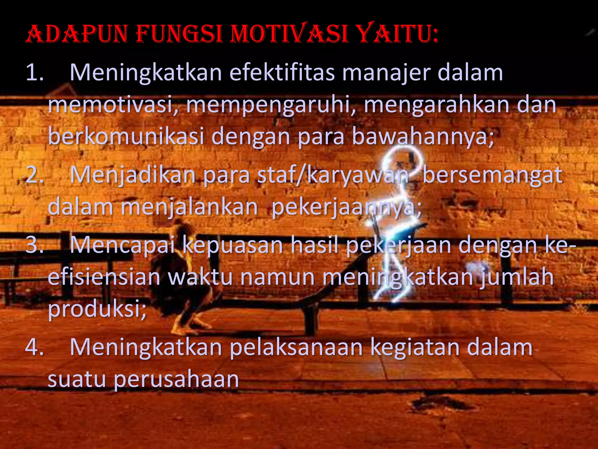Adapun fungsi motivasi yaitu:
1. Meningkatkan efektifitas manajer dalam
memotivasi, mempengaruhi, mengarahkan dan
berkomunikasi dengan para bawahannya;
2. Menjadikan para staf/karyawan bersemangat
dalam menjalankan pekerjaannya;
3. Mencapai kepuasan hasil pekerjaan dengan keefisiensian waktu namun meningkatkan jumlah
produksi;
4. Meningkatkan pelaksanaan kegiatan dalam
suatu perusahaan

 