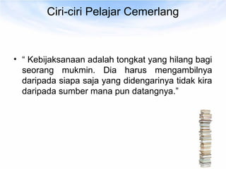 Ciri-ciri Pelajar Cemerlang



• “ Kebijaksanaan adalah tongkat yang hilang bagi
  seorang mukmin. Dia harus mengambilnya
  daripada siapa saja yang didengarinya tidak kira
  daripada sumber mana pun datangnya.”
 