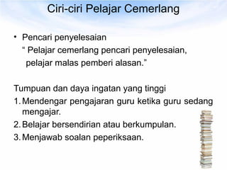 Ciri-ciri Pelajar Cemerlang

• Pencari penyelesaian
  “ Pelajar cemerlang pencari penyelesaian,
   pelajar malas pemberi alasan.”

Tumpuan dan daya ingatan yang tinggi
1. Mendengar pengajaran guru ketika guru sedang
   mengajar.
2. Belajar bersendirian atau berkumpulan.
3. Menjawab soalan peperiksaan.
 