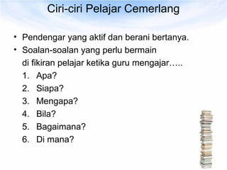 Ciri-ciri Pelajar Cemerlang

• Pendengar yang aktif dan berani bertanya.
• Soalan-soalan yang perlu bermain
  di fikiran pelajar ketika guru mengajar…..
  1. Apa?
  2. Siapa?
  3. Mengapa?
  4. Bila?
  5. Bagaimana?
  6. Di mana?
 