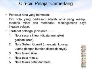 Ciri-ciri Pelajar Cemerlang

• Pencatat nota yang berkesan.
• Ciri nota yang berkesan adalah nota yang mampu
  menarik minat dan membantu meningkatkan daya
  ingatan pelajar.
• Terdapat pelbagai jenis nota……..
  1. Nota secara linear (dicatat mengikut
       garisan lurus).
  2. Nota Sistem Cornell ( mencatat konsep
       utama dengan huraian di sebelahnya).
  3. Nota tulang ikan.
  4. Nota peta minda.
  5. Nota teknik catat dan buat.
 