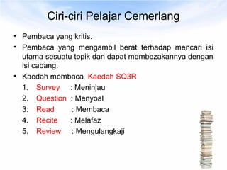 Ciri-ciri Pelajar Cemerlang
• Pembaca yang kritis.
• Pembaca yang mengambil berat terhadap mencari isi
  utama sesuatu topik dan dapat membezakannya dengan
  isi cabang.
• Kaedah membaca Kaedah SQ3R
  1. Survey : Meninjau
  2. Question : Menyoal
  3. Read       : Membaca
  4. Recite    : Melafaz
  5. Review : Mengulangkaji
 
