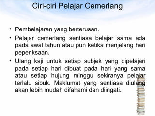 Ciri-ciri Pelajar Cemerlang

• Pembelajaran yang berterusan.
• Pelajar cemerlang sentiasa belajar sama ada
  pada awal tahun atau pun ketika menjelang hari
  peperiksaan.
• Ulang kaji untuk setiap subjek yang dipelajari
  pada setiap hari dibuat pada hari yang sama
  atau setiap hujung minggu sekiranya pelajar
  terlalu sibuk. Maklumat yang sentiasa diulang
  akan lebih mudah difahami dan diingati.
 